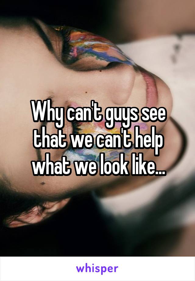 Why can't guys see that we can't help what we look like...