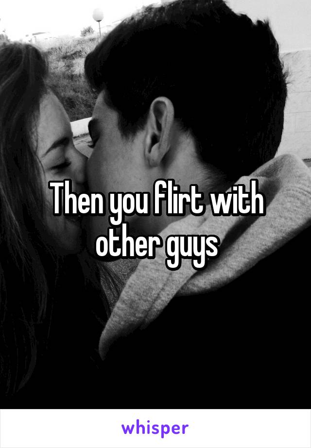 Then you flirt with other guys