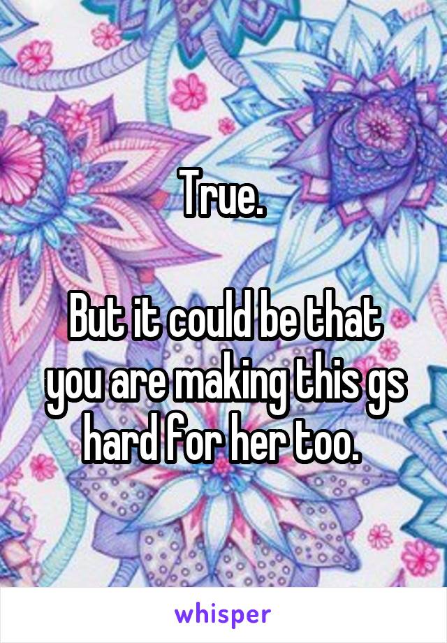 True. 

But it could be that you are making this gs hard for her too. 