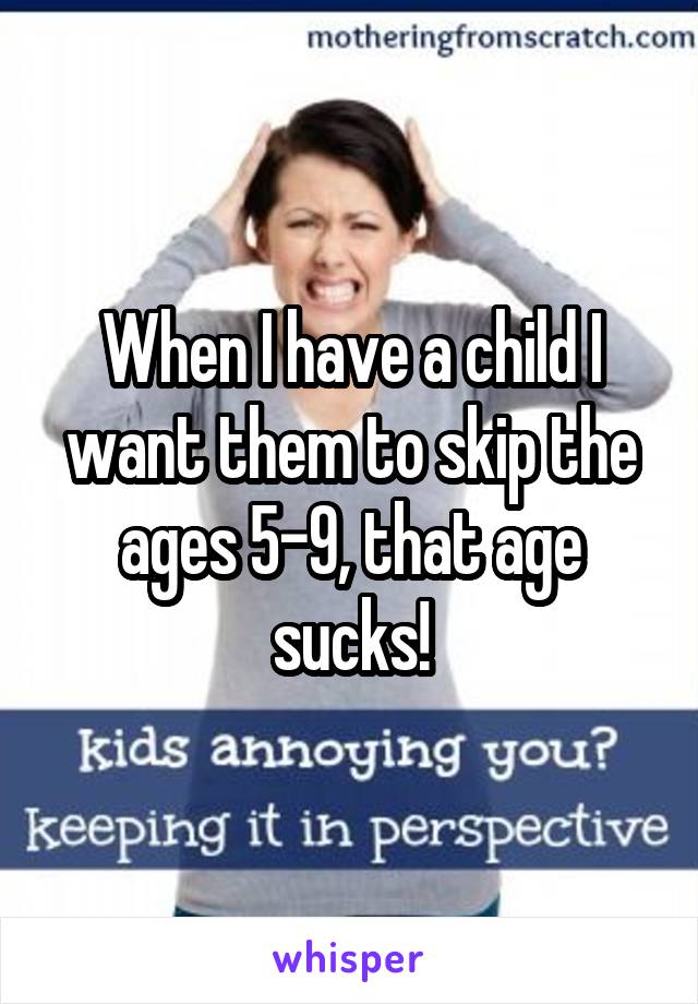 When I have a child I want them to skip the ages 5-9, that age sucks!