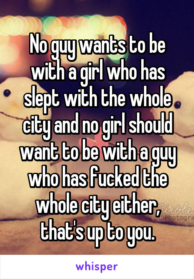No guy wants to be with a girl who has slept with the whole city and no girl should want to be with a guy who has fucked the whole city either, that's up to you.