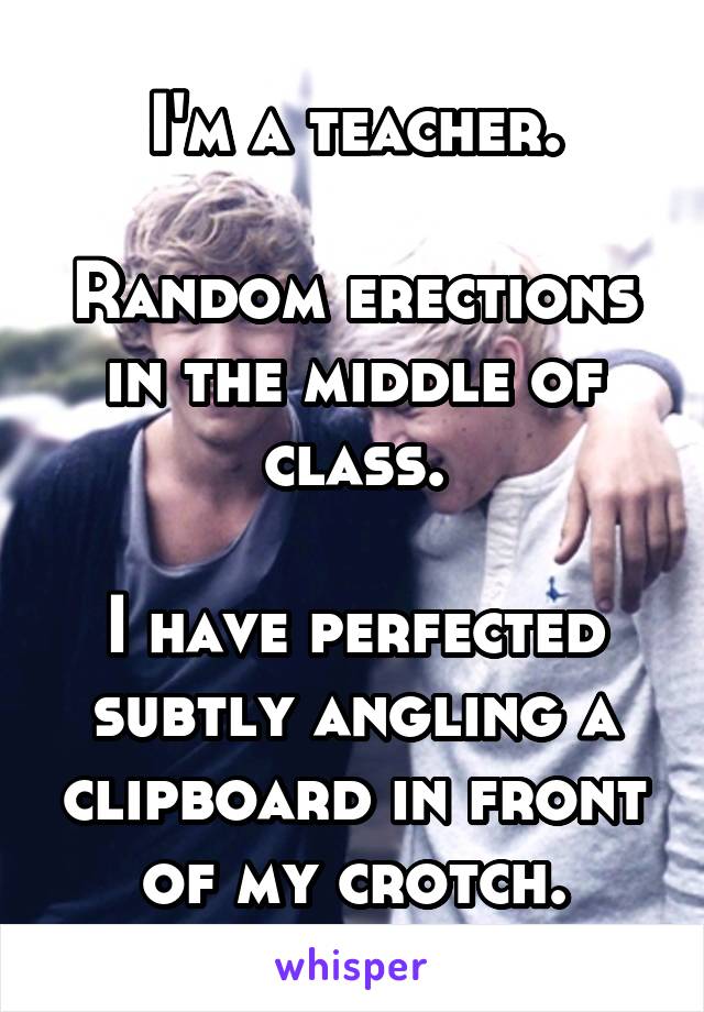 I'm a teacher.

Random erections in the middle of class.

I have perfected subtly angling a clipboard in front of my crotch.
