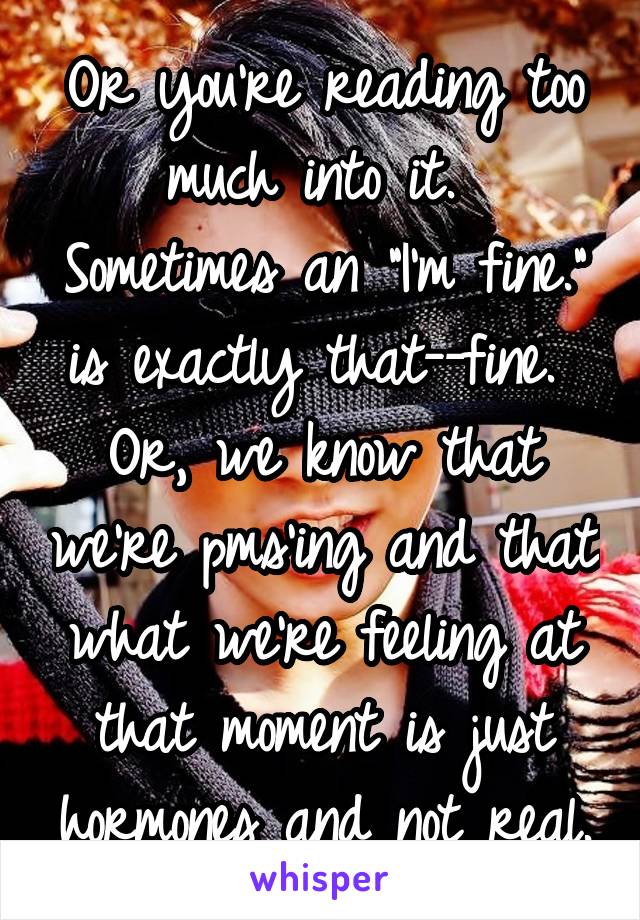 Or you're reading too much into it.  Sometimes an "I'm fine." is exactly that--fine.  Or, we know that we're pms'ing and that what we're feeling at that moment is just hormones and not real.