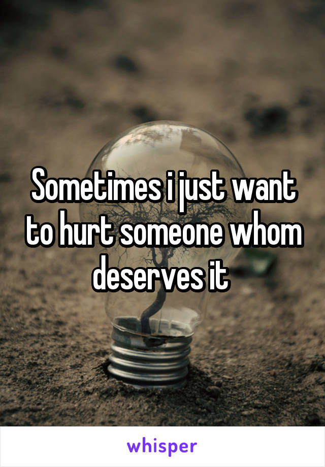 Sometimes i just want to hurt someone whom deserves it 