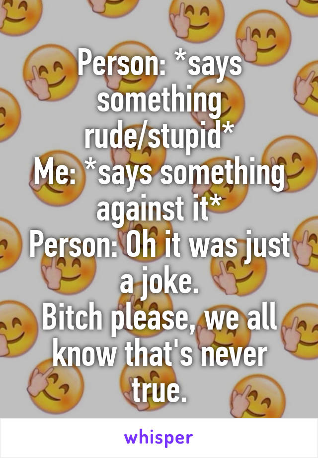 Person: *says something rude/stupid*
Me: *says something against it*
Person: Oh it was just a joke.
Bitch please, we all know that's never true.