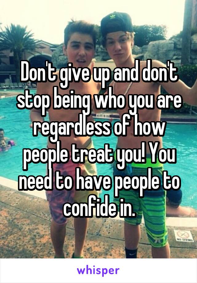 Don't give up and don't stop being who you are regardless of how people treat you! You need to have people to confide in.