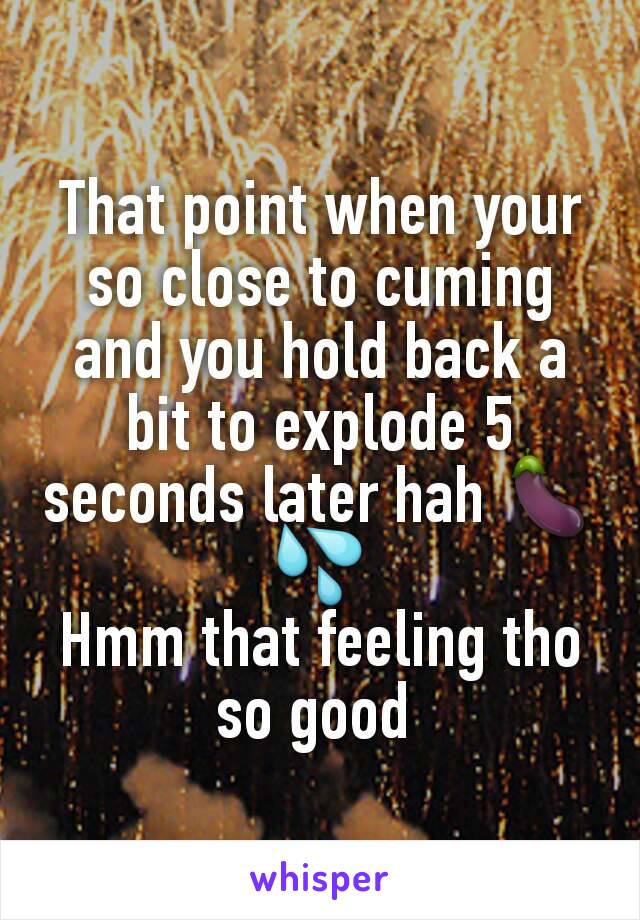 That point when your so close to cuming and you hold back a bit to explode 5 seconds later hah 🍆💦
Hmm that feeling tho so good 