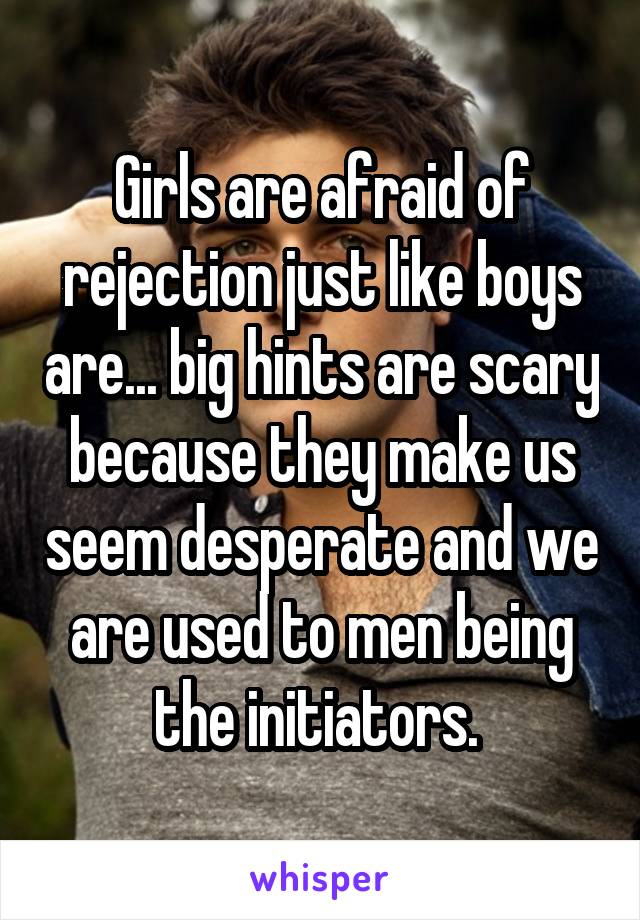 Girls are afraid of rejection just like boys are... big hints are scary because they make us seem desperate and we are used to men being the initiators. 