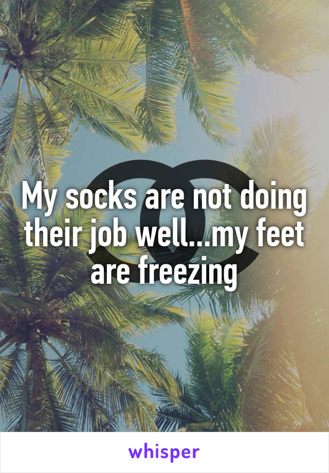 My socks are not doing their job well...my feet are freezing