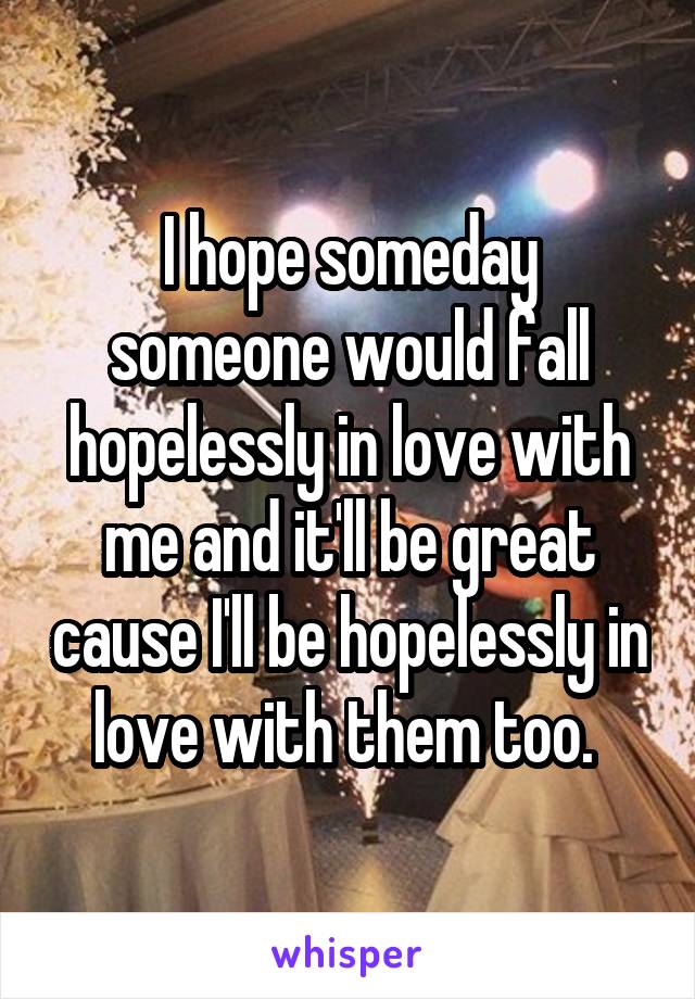 I hope someday someone would fall hopelessly in love with me and it'll be great cause I'll be hopelessly in love with them too. 