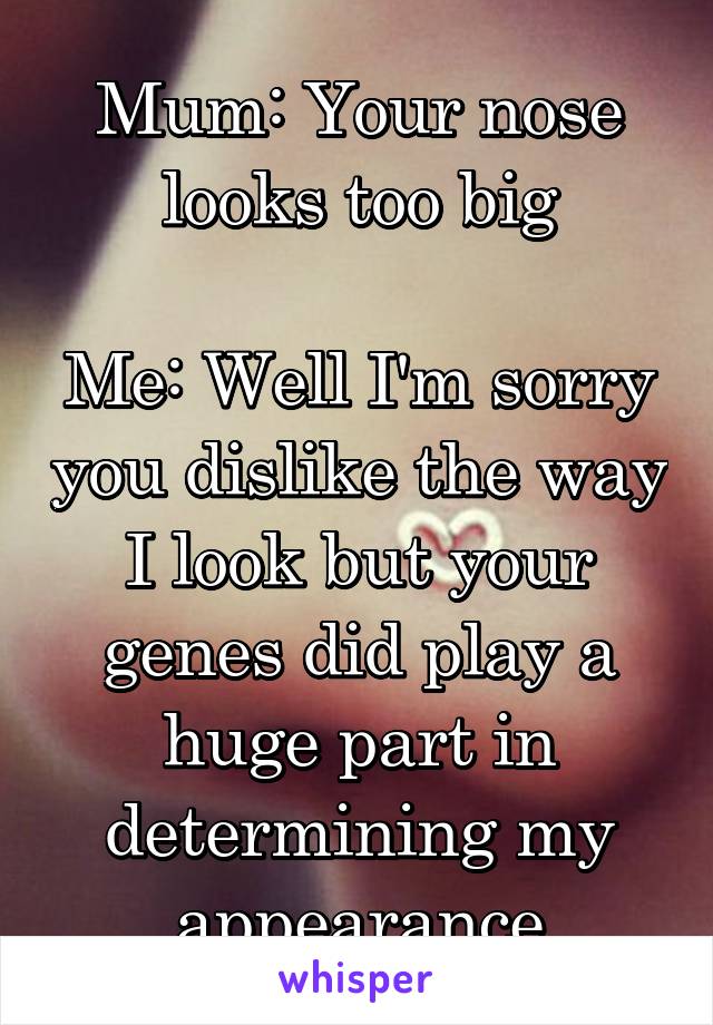 Mum: Your nose looks too big

Me: Well I'm sorry you dislike the way I look but your genes did play a huge part in determining my appearance