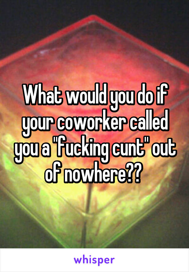 What would you do if your coworker called you a "fucking cunt" out of nowhere?? 