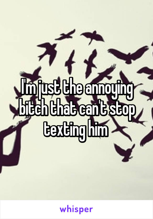 I'm just the annoying bitch that can't stop texting him 