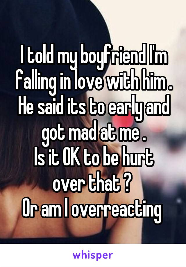 I told my boyfriend I'm falling in love with him .
He said its to early and got mad at me .
Is it OK to be hurt over that ? 
Or am I overreacting 