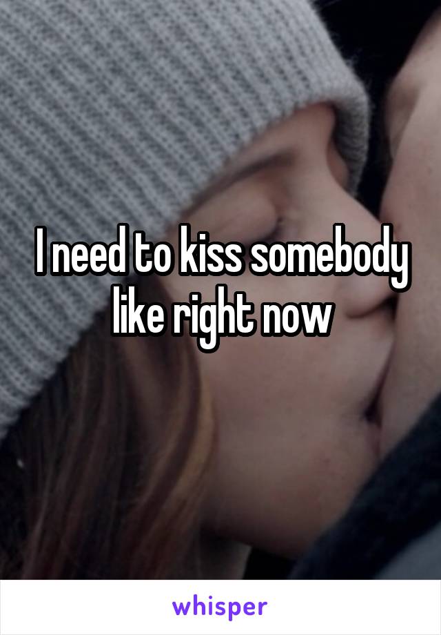 I need to kiss somebody like right now
