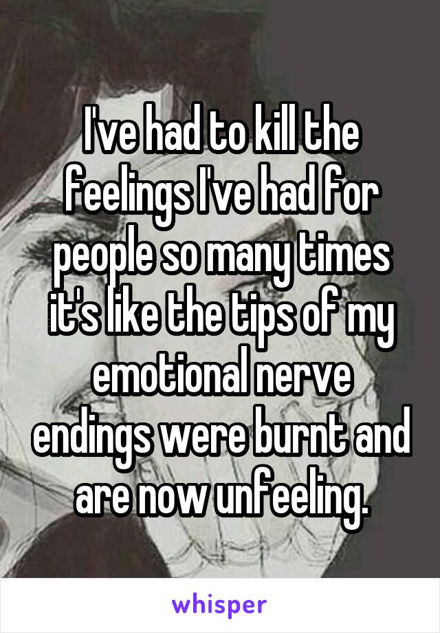 I've had to kill the feelings I've had for people so many times it's like the tips of my emotional nerve endings were burnt and are now unfeeling.