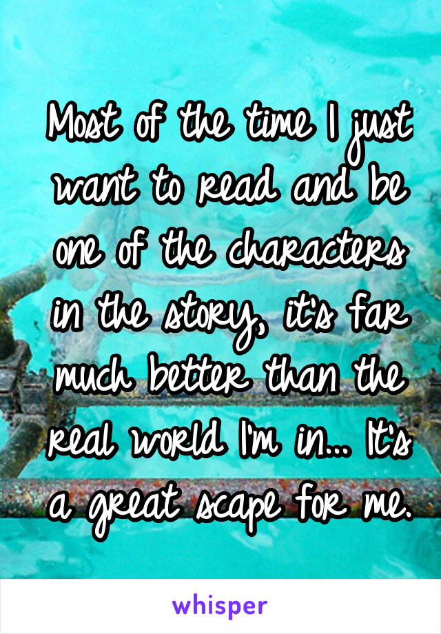 Most of the time I just want to read and be one of the characters in the story, it's far much better than the real world I'm in... It's a great scape for me.