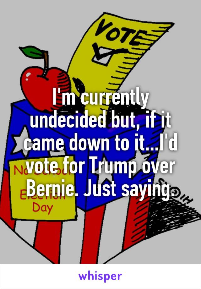 I'm currently undecided but, if it came down to it...I'd vote for Trump over Bernie. Just saying.