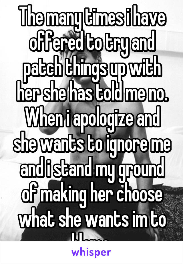 The many times i have offered to try and patch things up with her she has told me no. When i apologize and she wants to ignore me and i stand my ground of making her choose what she wants im to blame 