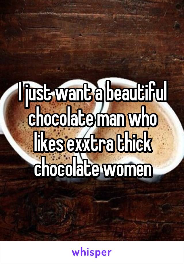 I just want a beautiful chocolate man who likes exxtra thick chocolate women