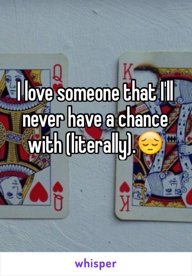 I love someone that I'll never have a chance with (literally).😔