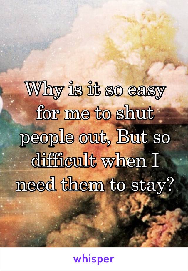 Why is it so easy for me to shut people out, But so difficult when I need them to stay?