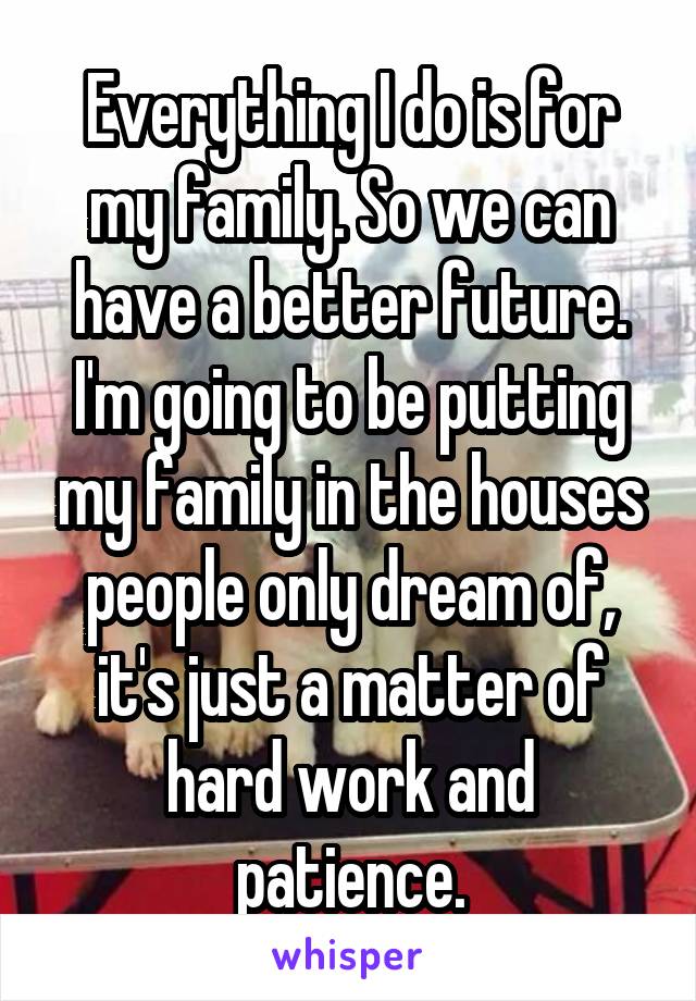 Everything I do is for my family. So we can have a better future. I'm going to be putting my family in the houses people only dream of, it's just a matter of hard work and patience.