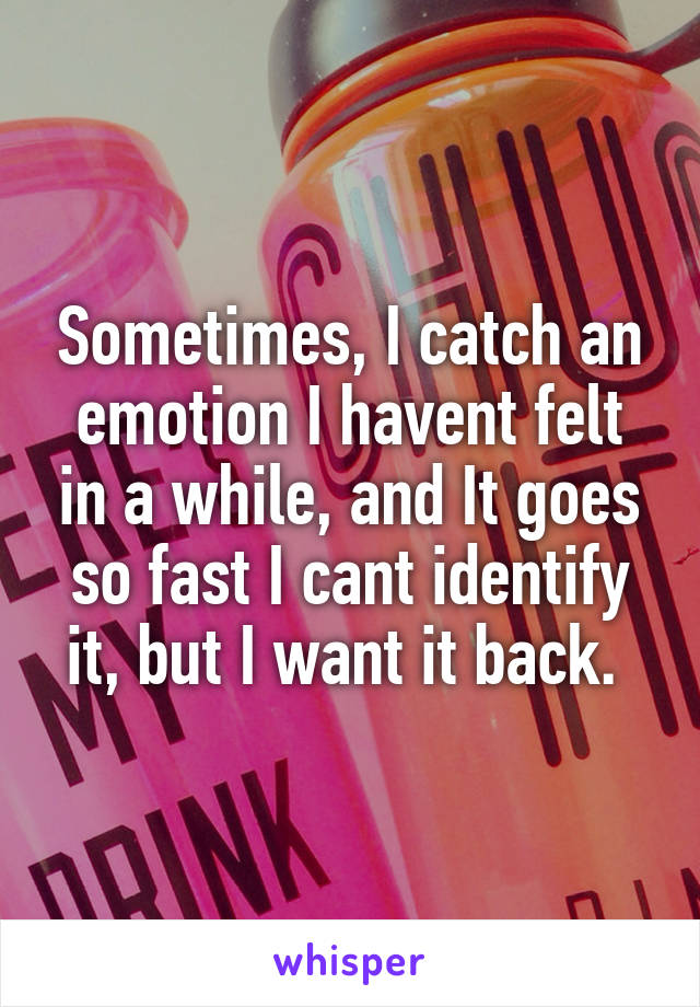 Sometimes, I catch an emotion I havent felt in a while, and It goes so fast I cant identify it, but I want it back. 