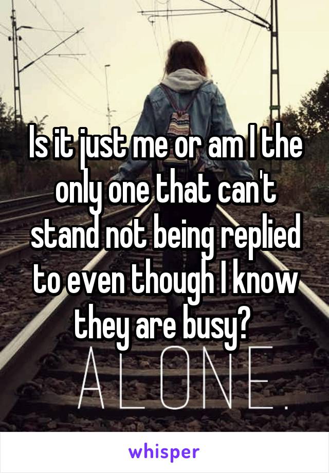 Is it just me or am I the only one that can't stand not being replied to even though I know they are busy? 