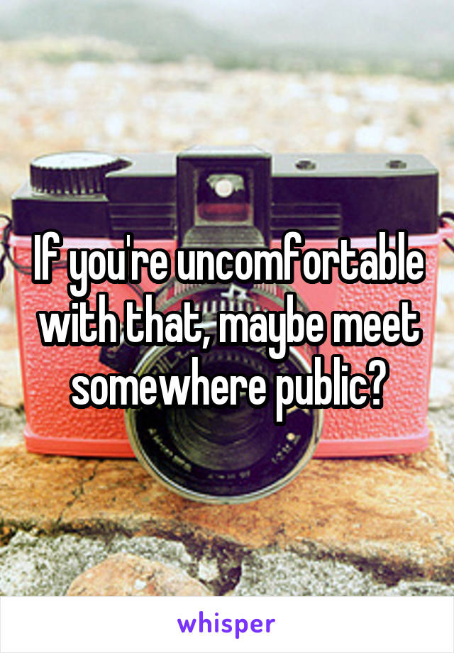 If you're uncomfortable with that, maybe meet somewhere public?