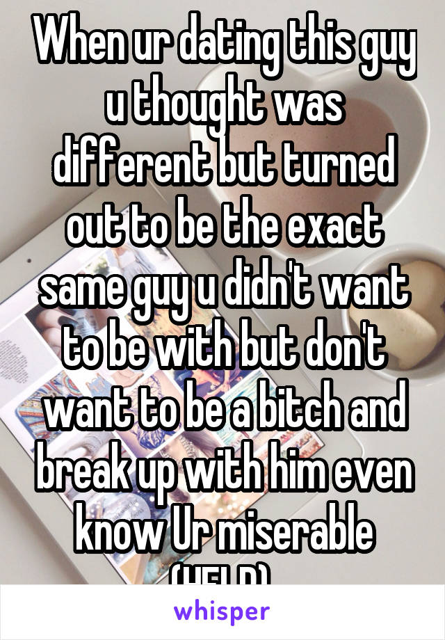 When ur dating this guy u thought was different but turned out to be the exact same guy u didn't want to be with but don't want to be a bitch and break up with him even know Ur miserable (HELP) 