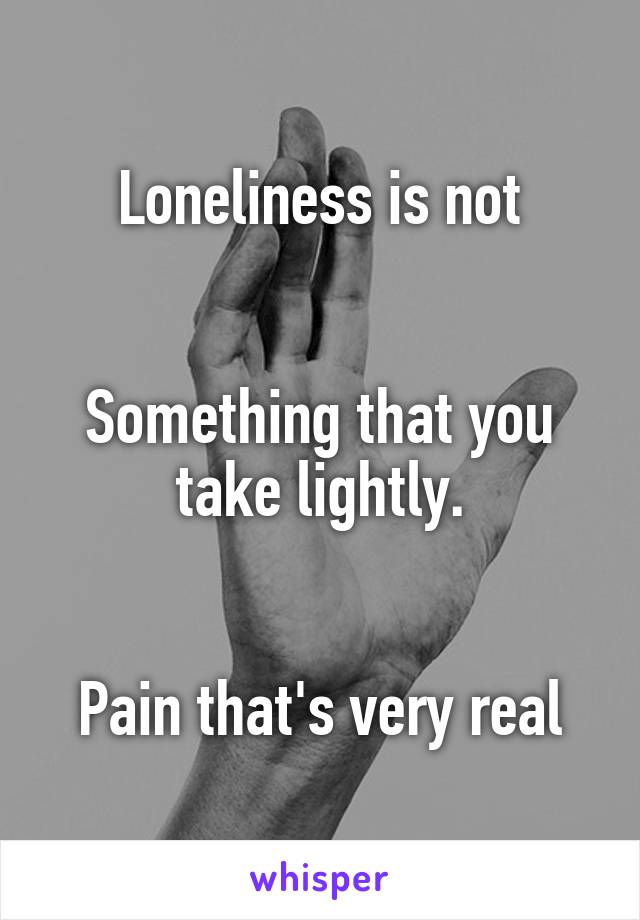 Loneliness is not


Something that you take lightly.


Pain that's very real