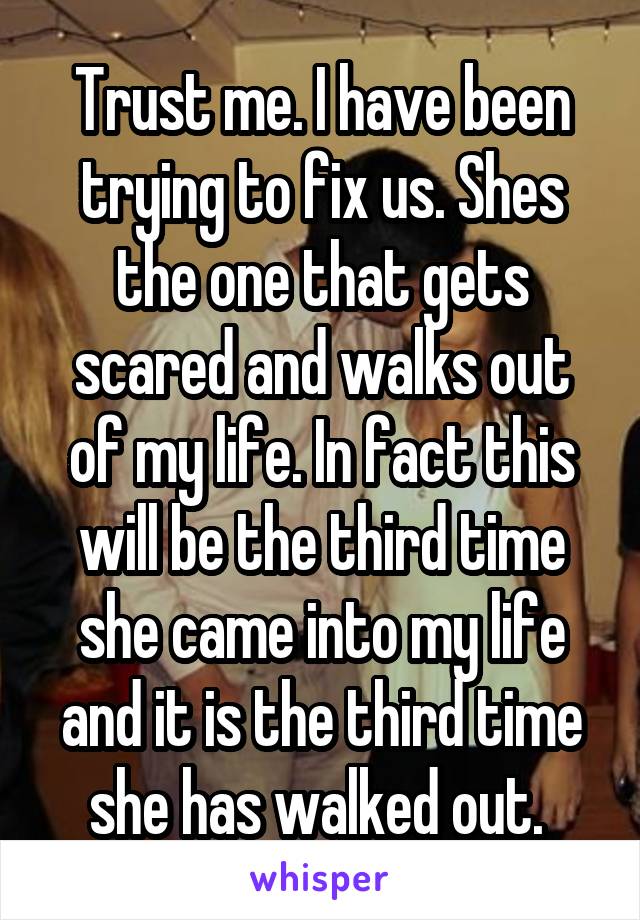 Trust me. I have been trying to fix us. Shes the one that gets scared and walks out of my life. In fact this will be the third time she came into my life and it is the third time she has walked out. 