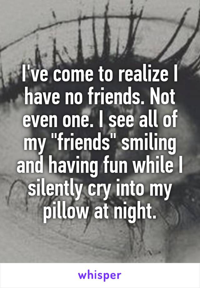 I've come to realize I have no friends. Not even one. I see all of my "friends" smiling and having fun while I silently cry into my pillow at night.