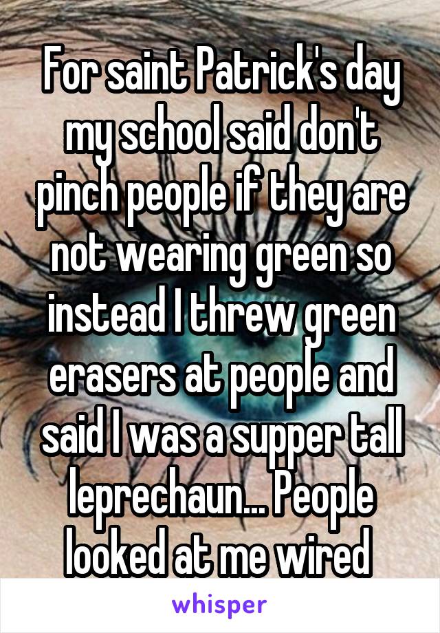 For saint Patrick's day my school said don't pinch people if they are not wearing green so instead I threw green erasers at people and said I was a supper tall leprechaun... People looked at me wired 