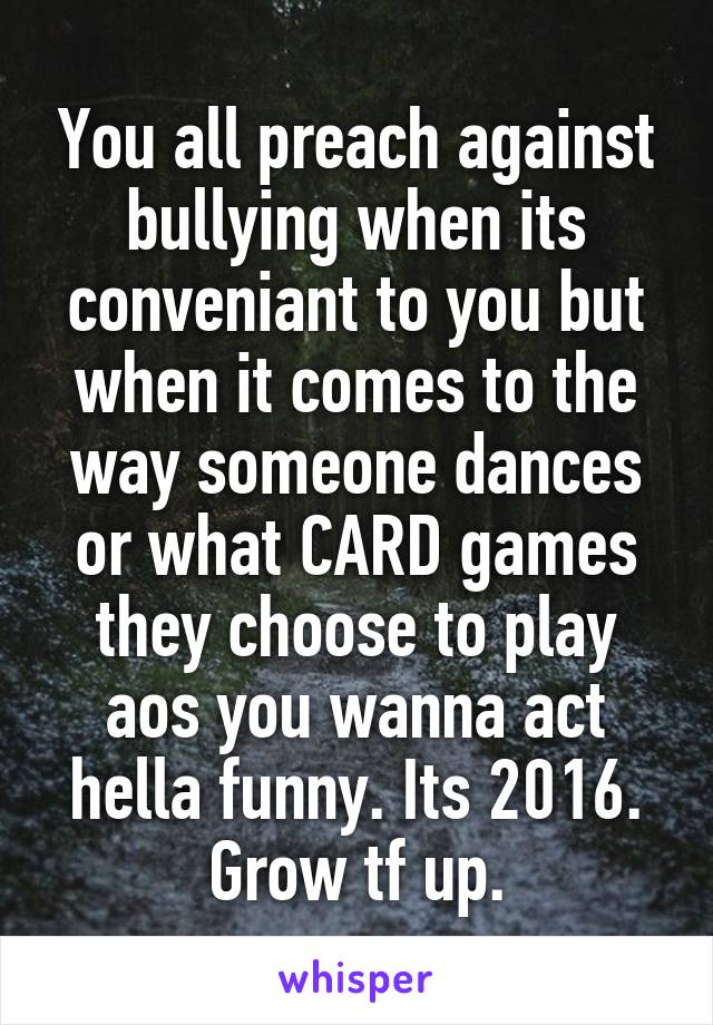 You all preach against bullying when its conveniant to you but when it comes to the way someone dances or what CARD games they choose to play aos you wanna act hella funny. Its 2016. Grow tf up.