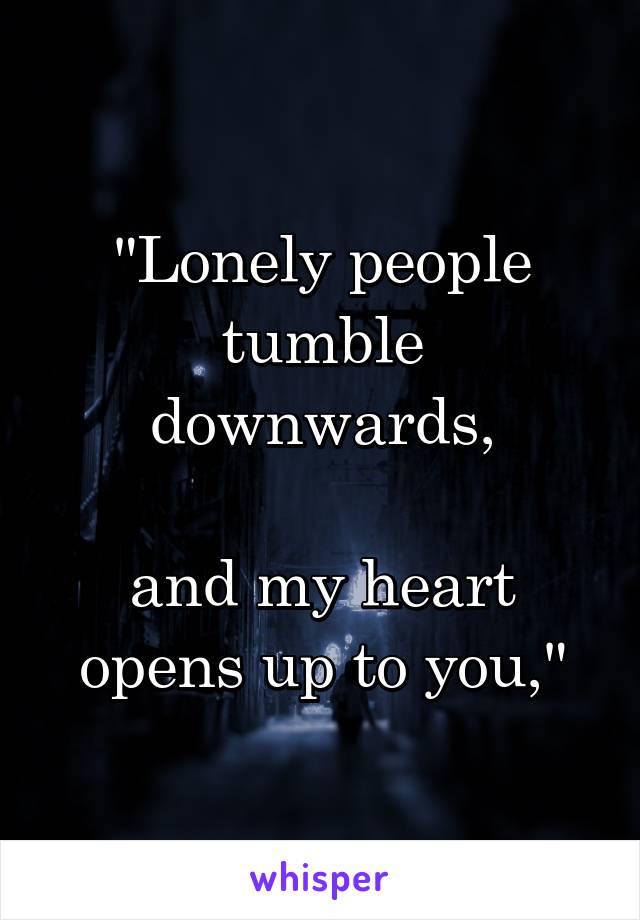 "Lonely people tumble downwards,

and my heart opens up to you,"