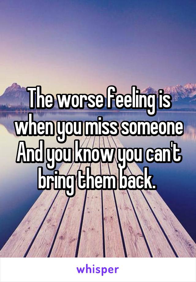 The worse feeling is when you miss someone And you know you can't bring them back. 