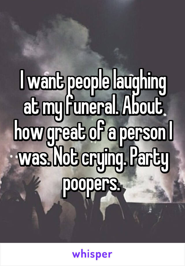 I want people laughing at my funeral. About how great of a person I was. Not crying. Party poopers. 