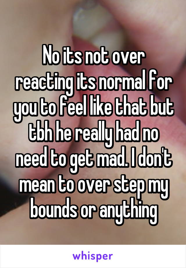 No its not over reacting its normal for you to feel like that but tbh he really had no need to get mad. I don't mean to over step my bounds or anything