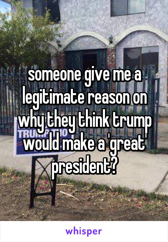 someone give me a legitimate reason on why they think trump would make a 'great' president?