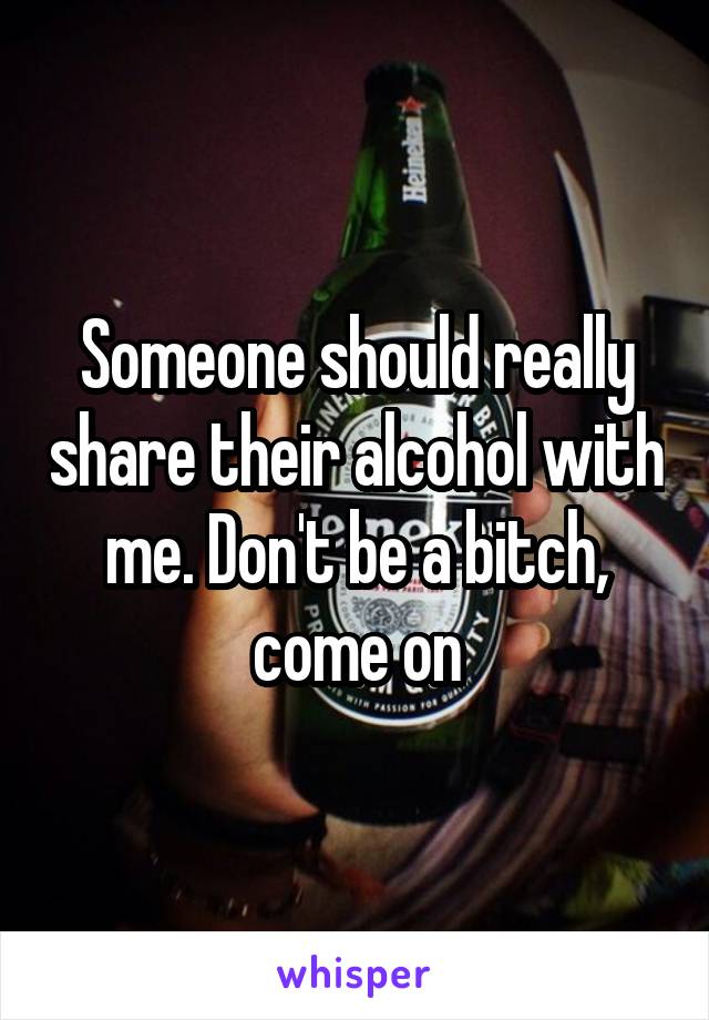 Someone should really share their alcohol with me. Don't be a bitch, come on