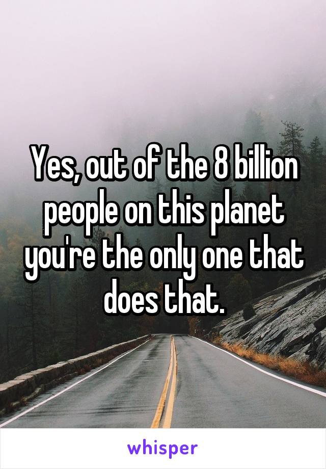 Yes, out of the 8 billion people on this planet you're the only one that does that.