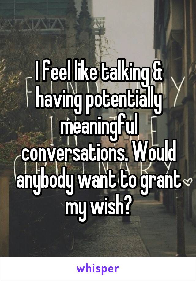 I feel like talking & having potentially meaningful conversations. Would anybody want to grant my wish?