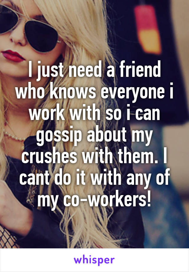 I just need a friend who knows everyone i work with so i can gossip about my crushes with them. I cant do it with any of my co-workers!