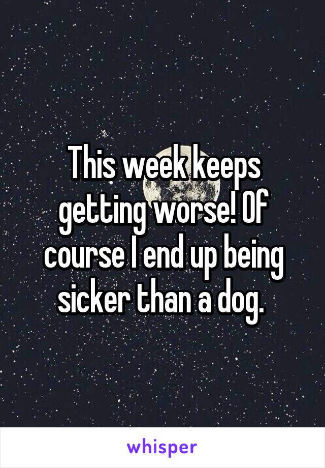 This week keeps getting worse! Of course I end up being sicker than a dog. 