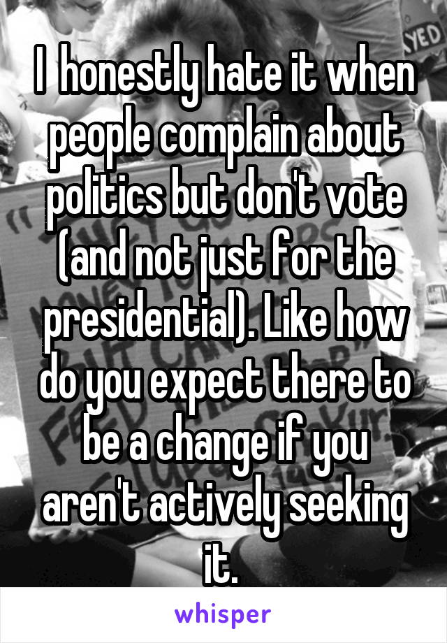 I  honestly hate it when people complain about politics but don't vote (and not just for the presidential). Like how do you expect there to be a change if you aren't actively seeking it. 