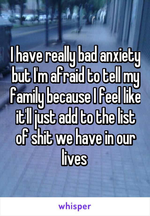 I have really bad anxiety but I'm afraid to tell my family because I feel like it'll just add to the list of shit we have in our lives 