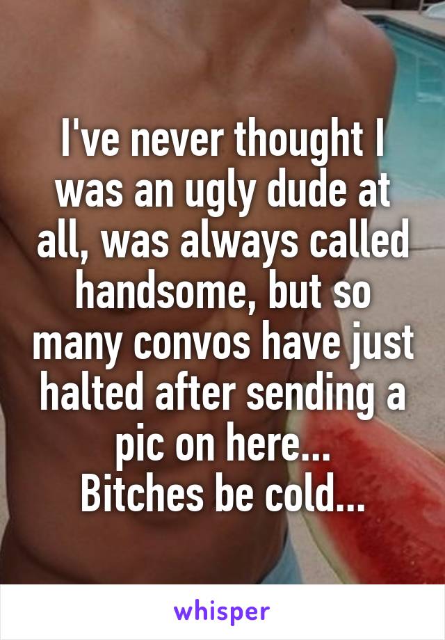 I've never thought I was an ugly dude at all, was always called handsome, but so many convos have just halted after sending a pic on here...
Bitches be cold...