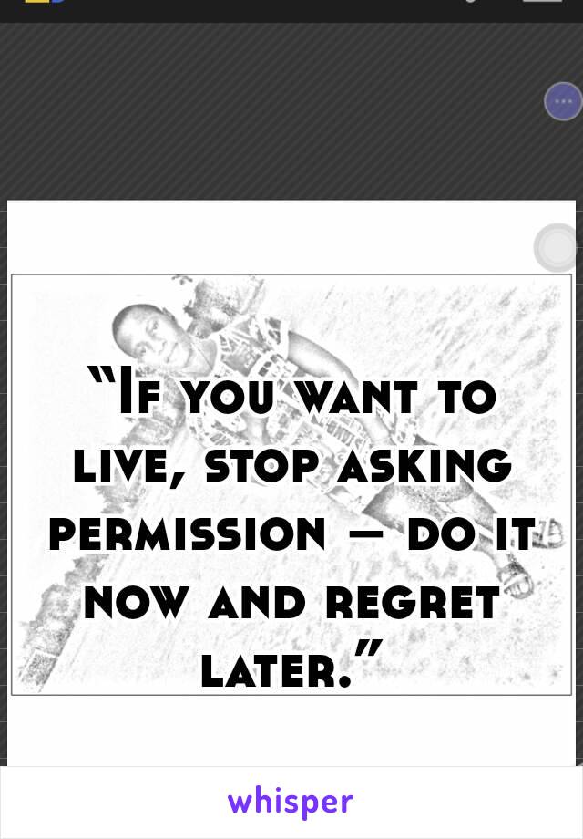 “If you want to live, stop asking permission – do it now and regret later.”